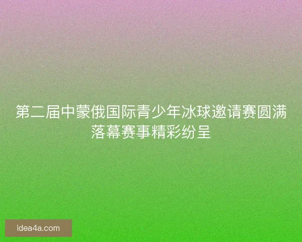 第二届中蒙俄国际青少年冰球邀请赛圆满落幕赛事精彩纷呈