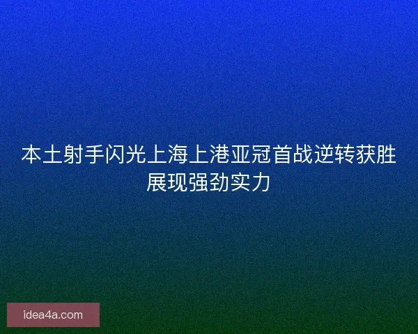 本土射手闪光上海上港亚冠首战逆转获胜展现强劲实力