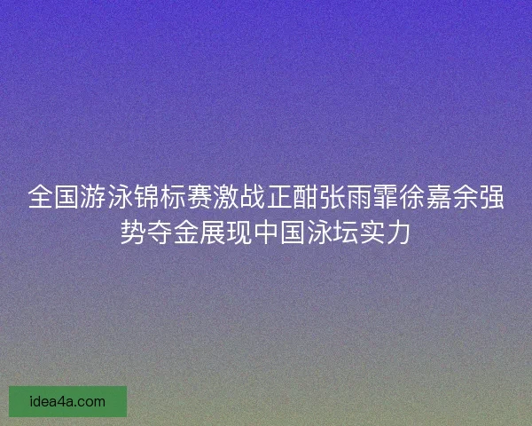 全国游泳锦标赛激战正酣张雨霏徐嘉余强势夺金展现中国泳坛实力