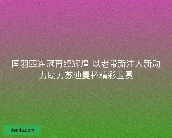 国羽四连冠再续辉煌 以老带新注入新动力助力苏迪曼杯精彩卫冕